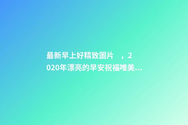 最新早上好精致圖片，2020年漂亮的早安祝福唯美圖片帶字溫馨